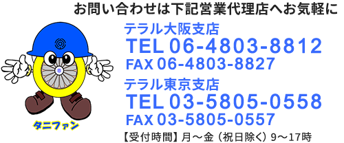 お問い合わせは下記営業代理店へお気軽にテラル大阪支店 TEL 06-4803-8812 FAX 06-4803-8827 テラル東京支店 TEL 03-5805-0558 FAX 03-5805-0557【受付時間】月～金（祝日除く）9～17時