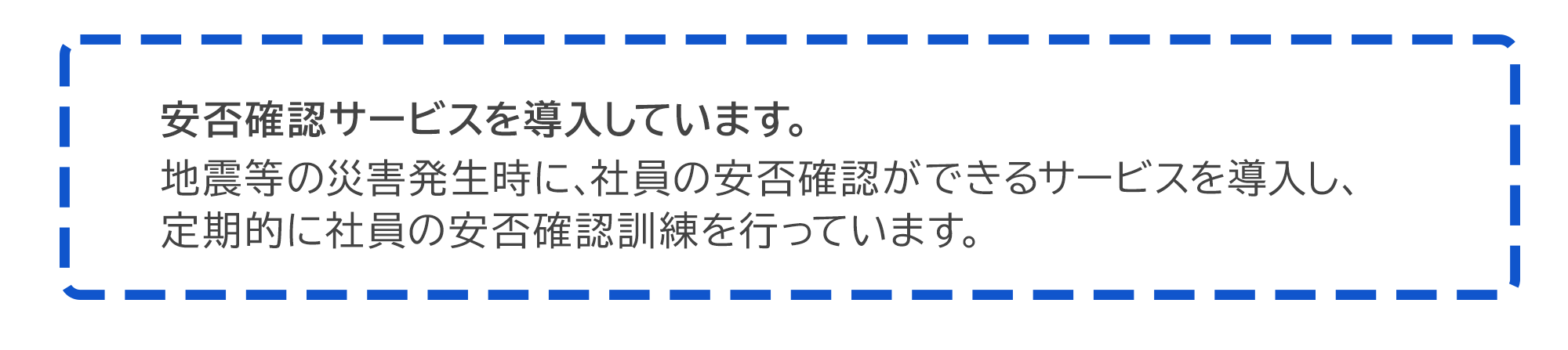 安否確認サービスを導入しています。  地震等の災害発生時に、社員の安否確認ができるサービスを導入し、定期的に社員の安否確認訓練を行っています。